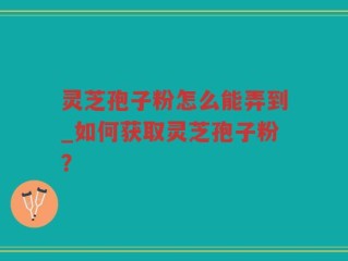 灵芝孢子粉怎么能弄到_如何获取灵芝孢子粉？