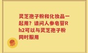 灵芝孢子粉和化妆品一起用？请问人参皂苷Rh2可以与灵芝孢子粉同时服用