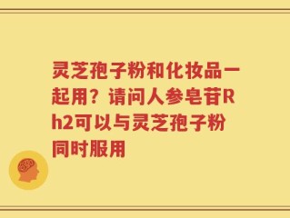 灵芝孢子粉和化妆品一起用？请问人参皂苷Rh2可以与灵芝孢子粉同时服用