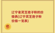 辽宁省灵芝孢子粉的价格表(辽宁灵芝孢子粉价格一览表)