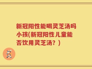 新冠阳性能喝灵芝汤吗小孩(新冠阳性儿童能否饮用灵芝汤？)