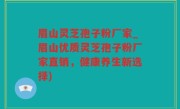 眉山灵芝孢子粉厂家_眉山优质灵芝孢子粉厂家直销，健康养生新选择)