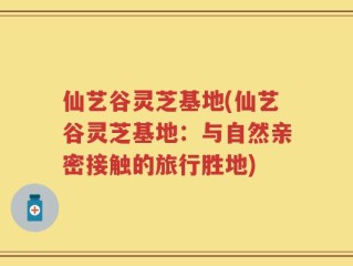 仙艺谷灵芝基地(仙艺谷灵芝基地：与自然亲密接触的旅行胜地)