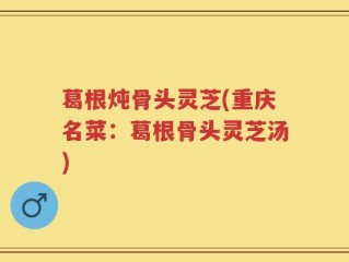 葛根炖骨头灵芝(重庆名菜：葛根骨头灵芝汤)