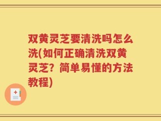 双黄灵芝要清洗吗怎么洗(如何正确清洗双黄灵芝？简单易懂的方法教程)