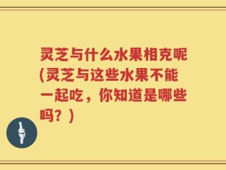 灵芝与什么水果相克呢(灵芝与这些水果不能一起吃，你知道是哪些吗？)