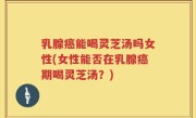 乳腺癌能喝灵芝汤吗女性(女性能否在乳腺癌期喝灵芝汤？)
