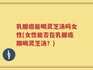 乳腺癌能喝灵芝汤吗女性(女性能否在乳腺癌期喝灵芝汤？)