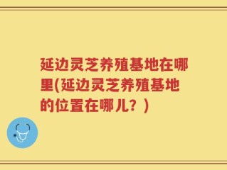 延边灵芝养殖基地在哪里(延边灵芝养殖基地的位置在哪儿？)