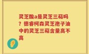 灵芝酸a是灵芝三萜吗？德睿柯森灵芝孢子油中的灵芝三萜含量高不高