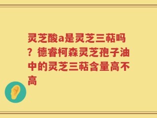 灵芝酸a是灵芝三萜吗？德睿柯森灵芝孢子油中的灵芝三萜含量高不高