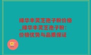 绿华丰灵芝孢子粉价格_绿华丰灵芝孢子粉：价格优势与品质保证