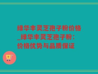 绿华丰灵芝孢子粉价格_绿华丰灵芝孢子粉：价格优势与品质保证