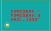 片仔癀灵芝孢子粉_“片仔癀灵芝孢子粉：提升免疫力，增强健康”