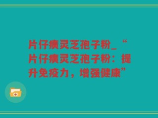 片仔癀灵芝孢子粉_“片仔癀灵芝孢子粉：提升免疫力，增强健康”