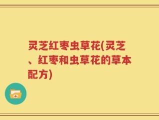 灵芝红枣虫草花(灵芝、红枣和虫草花的草本配方)