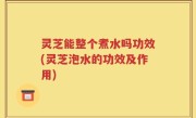 灵芝能整个煮水吗功效(灵芝泡水的功效及作用)