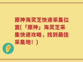 原神海灵芝快速采集位置(「原神」海灵芝采集快速攻略，找到最佳采集地！)