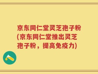 京东同仁堂灵芝孢子粉(京东同仁堂推出灵芝孢子粉，提高免疫力)