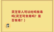灵芝常人可以吃吗有毒吗(灵芝可食用吗？是否有毒？)