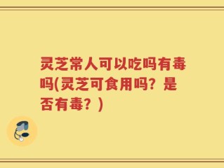 灵芝常人可以吃吗有毒吗(灵芝可食用吗？是否有毒？)