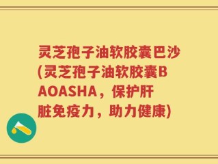 灵芝孢子油软胶囊巴沙(灵芝孢子油软胶囊BAOASHA，保护肝脏免疫力，助力健康)