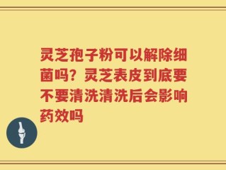 灵芝孢子粉可以解除细菌吗？灵芝表皮到底要不要清洗清洗后会影响药效吗