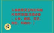 人参鹿茸灵芝枸杞玛咖片如何泡酒(泡酒必备：人参、鹿茸、灵芝、枸杞、玛咖片！)