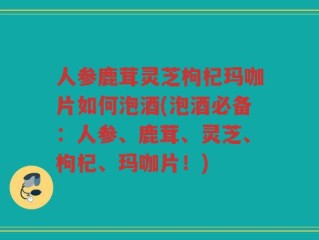人参鹿茸灵芝枸杞玛咖片如何泡酒(泡酒必备：人参、鹿茸、灵芝、枸杞、玛咖片！)