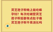 灵芝孢子粉晚上能吃嘛孕妇？每次吃破壁灵芝孢子粉后都有点肚子痛灵芝孢子粉不易消化吗