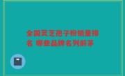 全国灵芝孢子粉销量排名 哪些品牌名列前茅