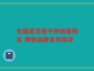 全国灵芝孢子粉销量排名 哪些品牌名列前茅