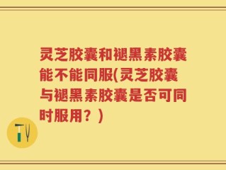 灵芝胶囊和褪黑素胶囊能不能同服(灵芝胶囊与褪黑素胶囊是否可同时服用？)