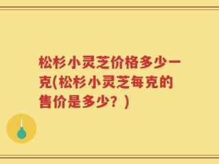 松杉小灵芝价格多少一克(松杉小灵芝每克的售价是多少？)