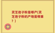 灵芝孢子粉是哪产(灵芝孢子粉的产地是哪里？)