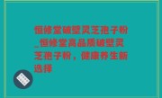 恒修堂破壁灵芝孢子粉_恒修堂高品质破壁灵芝孢子粉，健康养生新选择