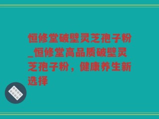 恒修堂破壁灵芝孢子粉_恒修堂高品质破壁灵芝孢子粉，健康养生新选择