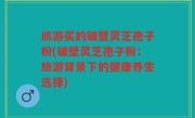 旅游买的破壁灵芝孢子粉(破壁灵芝孢子粉：旅游背景下的健康养生选择)