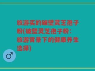 旅游买的破壁灵芝孢子粉(破壁灵芝孢子粉：旅游背景下的健康养生选择)
