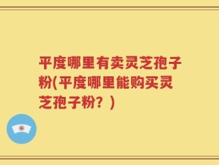 平度哪里有卖灵芝孢子粉(平度哪里能购买灵芝孢子粉？)