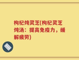 枸杞炖灵芝(枸杞灵芝炖汤：提高免疫力，缓解疲劳)