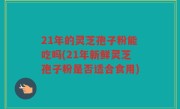 21年的灵芝孢子粉能吃吗(21年新鲜灵芝孢子粉是否适合食用)
