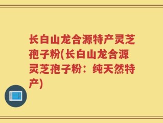 长白山龙合源特产灵芝孢子粉(长白山龙合源灵芝孢子粉：纯天然特产)