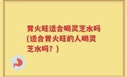 胃火旺适合喝灵芝水吗(适合胃火旺的人喝灵芝水吗？)