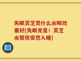 失眠灵芝煲什么水喝效果好(失眠克星！灵芝水帮你安然入睡)