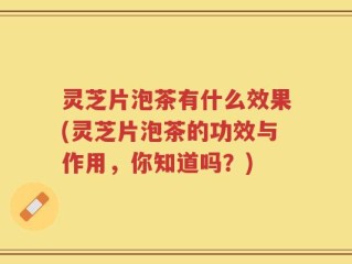 灵芝片泡茶有什么效果(灵芝片泡茶的功效与作用，你知道吗？)