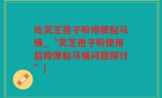 吃灵芝孢子粉排便粘马桶_“灵芝孢子粉使用后排便粘马桶问题探讨”)