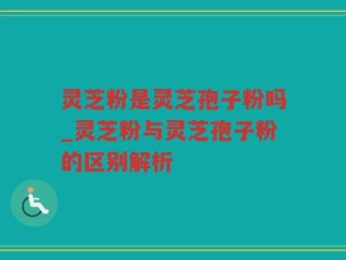 灵芝粉是灵芝孢子粉吗_灵芝粉与灵芝孢子粉的区别解析