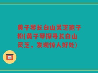 黄子琴长白山灵芝孢子粉(黄子琴探寻长白山灵芝，发现惊人好处)