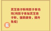 灵芝孢子粉炖筒子骨功效(炖筒子骨加灵芝孢子粉，强筋健骨，提升免疫)